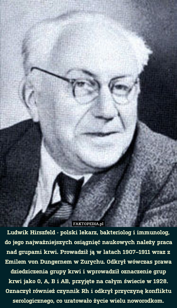 Ludwik Hirszfeld - polski lekarz, bakteriolog i immunolog, do jego najważniejszych osiągnięć naukowych należy praca nad grupami krwi. Prowadził ją w latach 1907–1911 wraz z Emilem von Dungernem w Zurychu. Odkrył wówczas prawa dziedziczenia grupy krwi i wprowadził oznaczenie grup krwi jako 0, A, B i AB, przyjęte na całym świecie w 1928. Oznaczył również czynnik Rh i odkrył przyczynę konfliktu serologicznego, co uratowało życie wielu noworodkom. 