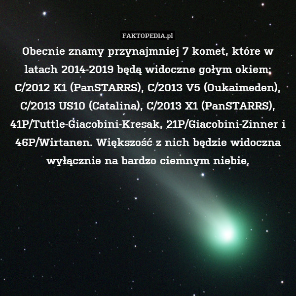 Obecnie znamy przynajmniej 7 komet, które w latach 2014-2019 będą widoczne gołym okiem: C/2012 K1 (PanSTARRS), C/2013 V5 (Oukaimeden), C/2013 US10 (Catalina), C/2013 X1 (PanSTARRS), 41P/Tuttle-Giacobini-Kresak, 21P/Giacobini-Zinner i 46P/Wirtanen. Większość z nich będzie widoczna wyłącznie na bardzo ciemnym niebie. 