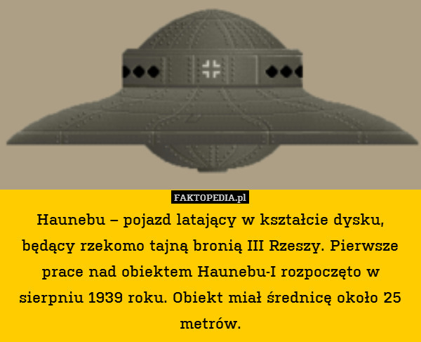 Haunebu – pojazd latający w kształcie dysku, będący rzekomo tajną bronią III Rzeszy. Pierwsze prace nad obiektem Haunebu-I rozpoczęto w sierpniu 1939 roku. Obiekt miał średnicę około 25 metrów. 