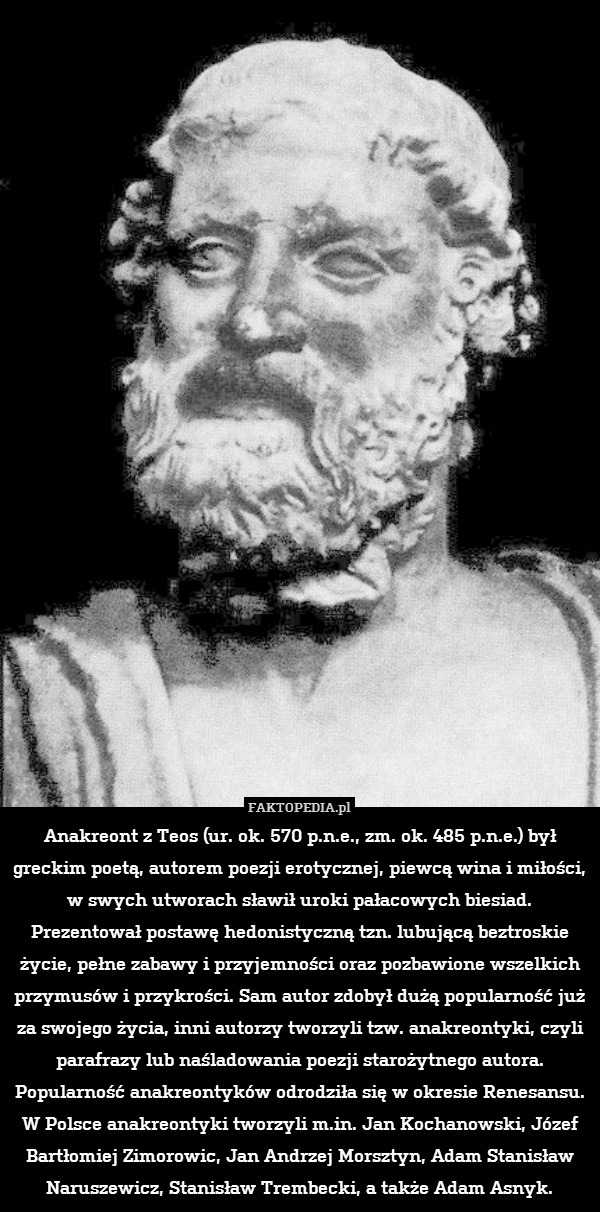Anakreont z Teos (ur. ok. 570 p.n.e., zm. ok. 485 p.n.e.) był greckim poetą, autorem poezji erotycznej, piewcą wina i miłości, w swych utworach sławił uroki pałacowych biesiad. Prezentował postawę hedonistyczną tzn. lubującą beztroskie życie, pełne zabawy i przyjemności oraz pozbawione wszelkich przymusów i przykrości. Sam autor zdobył dużą popularność już za swojego życia, inni autorzy tworzyli tzw. anakreontyki, czyli parafrazy lub naśladowania poezji starożytnego autora. Popularność anakreontyków odrodziła się w okresie Renesansu. W Polsce anakreontyki tworzyli m.in. Jan Kochanowski, Józef Bartłomiej Zimorowic, Jan Andrzej Morsztyn, Adam Stanisław Naruszewicz, Stanisław Trembecki, a także Adam Asnyk. 
