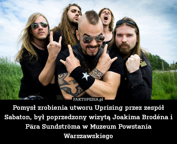 Pomysł zrobienia utworu Uprising przez zespół Sabaton, był poprzedzony wizytą Joakima Brodéna i Pära Sundströma w Muzeum Powstania Warszawskiego 