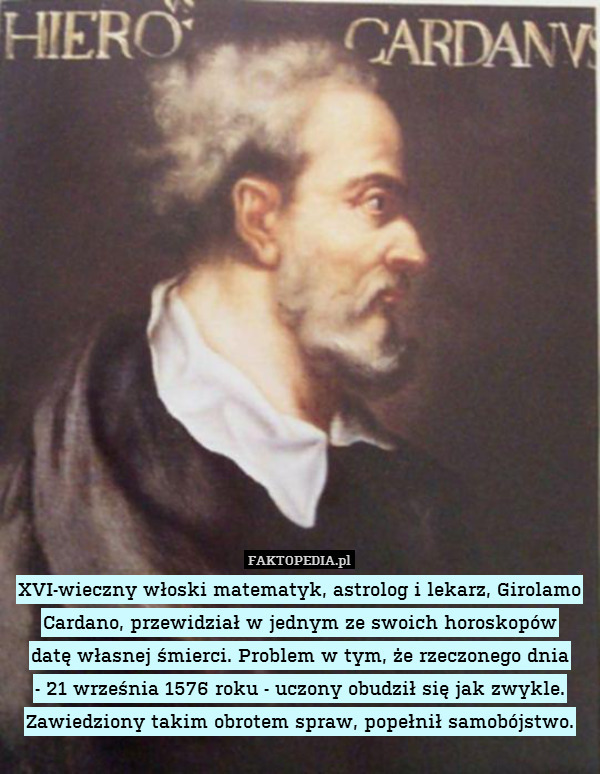 XVI-wieczny włoski matematyk, astrolog i lekarz, Girolamo Cardano, przewidział w jednym ze swoich horoskopów
datę własnej śmierci. Problem w tym, że rzeczonego dnia
- 21 września 1576 roku - uczony obudził się jak zwykle. Zawiedziony takim obrotem spraw, popełnił samobójstwo. 