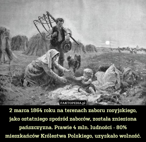 2 marca 1864 roku na terenach zaboru rosyjskiego,
jako ostatniego spośród zaborów, została zniesiona pańszczyzna. Prawie 4 mln. ludności - 80% mieszkańców Królestwa Polskiego, uzyskało wolność. 