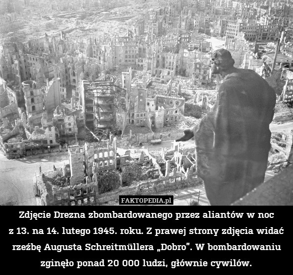 Zdjęcie Drezna zbombardowanego przez aliantów w noc
z 13. na 14. lutego 1945. roku. Z prawej strony zdjęcia widać rzeźbę Augusta Schreitmüllera „Dobro”. W bombardowaniu zginęło ponad 20 000 ludzi, głównie cywilów. 
