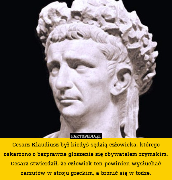 Cesarz Klaudiusz był kiedyś sędzią człowieka, którego oskarżono o bezprawne głoszenie się obywatelem rzymskim. Cesarz stwierdził, że człowiek ten powinien wysłuchać zarzutów w stroju greckim, a bronić się w todze. 