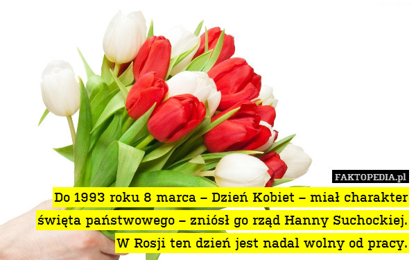 Do 1993 roku 8 marca – Dzień Kobiet – miał charakter święta państwowego – zniósł go rząd Hanny Suchockiej.
W Rosji ten dzień jest nadal wolny od pracy. 
