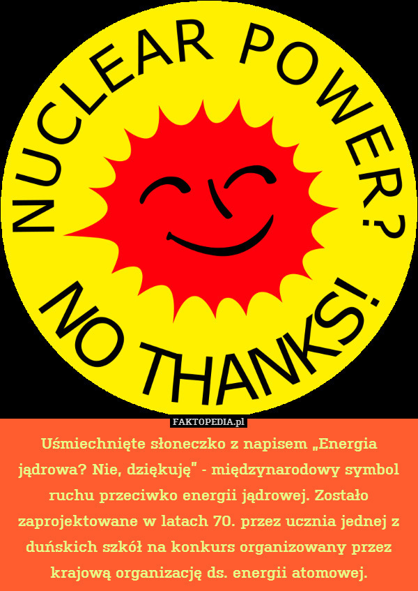 Uśmiechnięte słoneczko z napisem „Energia jądrowa? Nie, dziękuję” - międzynarodowy symbol ruchu przeciwko energii jądrowej. Zostało zaprojektowane w latach 70. przez ucznia jednej z duńskich szkół na konkurs organizowany przez krajową organizację ds. energii atomowej. 