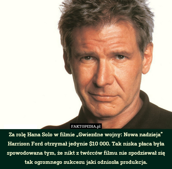 Za rolę Hana Solo w filmie „Gwiezdne wojny: Nowa nadzieja” Harrison Ford otrzymał jedynie $10 000. Tak niska płaca była spowodowana tym, że nikt z twórców filmu nie spodziewał się tak ogromnego sukcesu jaki odniosła produkcja. 