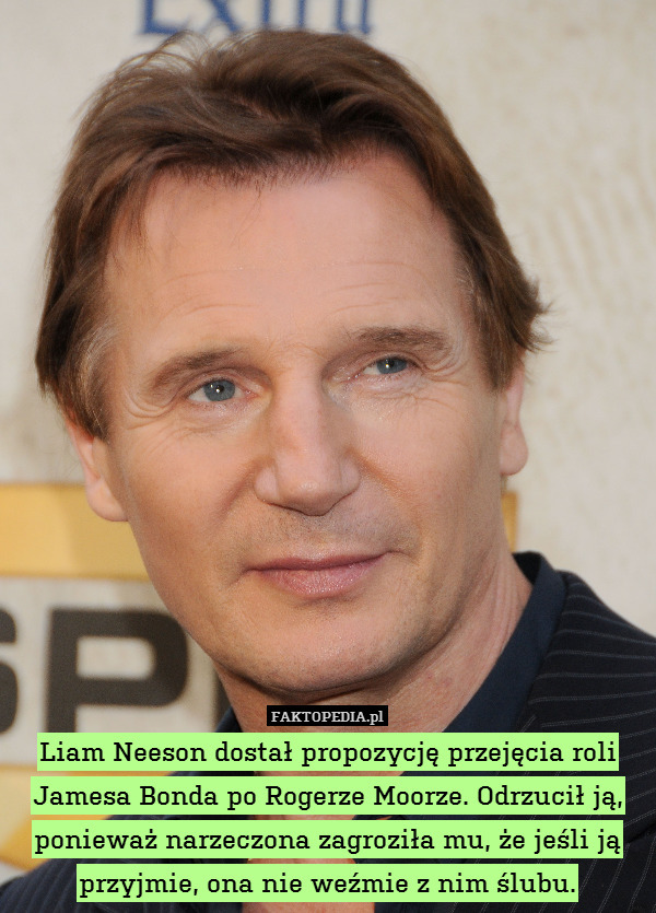 Liam Neeson dostał propozycję przejęcia roli Jamesa Bonda po Rogerze Moorze. Odrzucił ją, ponieważ narzeczona zagroziła mu, że jeśli ją przyjmie, ona nie weźmie z nim ślubu. 