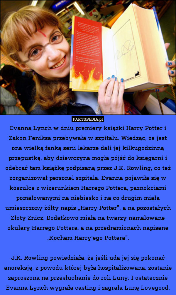 Evanna Lynch w dniu premiery książki Harry Potter i Zakon Feniksa przebywała w szpitalu. Wiedząc, że jest ona wielką fanką serii lekarze dali jej kilkugodzinną przepustkę, aby dziewczyna mogła pójść do księgarni i odebrać tam książkę podpisaną przez J.K. Rowling, co też zorganizował personel szpitala. Evanna pojawiła się w koszulce z wizerunkiem Harrego Pottera, paznokciami pomalowanymi na niebiesko i na co drugim miała umieszczony żółty napis „Harry Potter”, a na pozostałych Złoty Znicz. Dodatkowo miała na twarzy namalowane okulary Harrego Pottera, a na przedramionach napisane „Kocham Harry&apos;ego Pottera”.

J.K. Rowling powiedziała, że jeśli uda jej się pokonać anoreksję, z powodu której była hospitalizowana, zostanie zaproszona na przesłuchanie do roli Luny. I ostatecznie Evanna Lynch wygrała casting i zagrała Lunę Lovegood. 