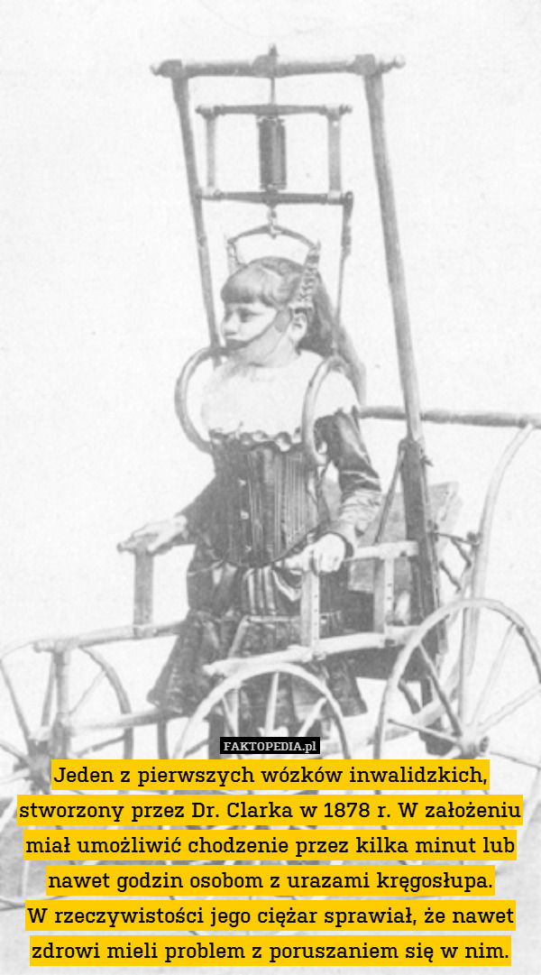 Jeden z pierwszych wózków inwalidzkich, stworzony przez Dr. Clarka w 1878 r. W założeniu miał umożliwić chodzenie przez kilka minut lub nawet godzin osobom z urazami kręgosłupa.
W rzeczywistości jego ciężar sprawiał, że nawet zdrowi mieli problem z poruszaniem się w nim. 