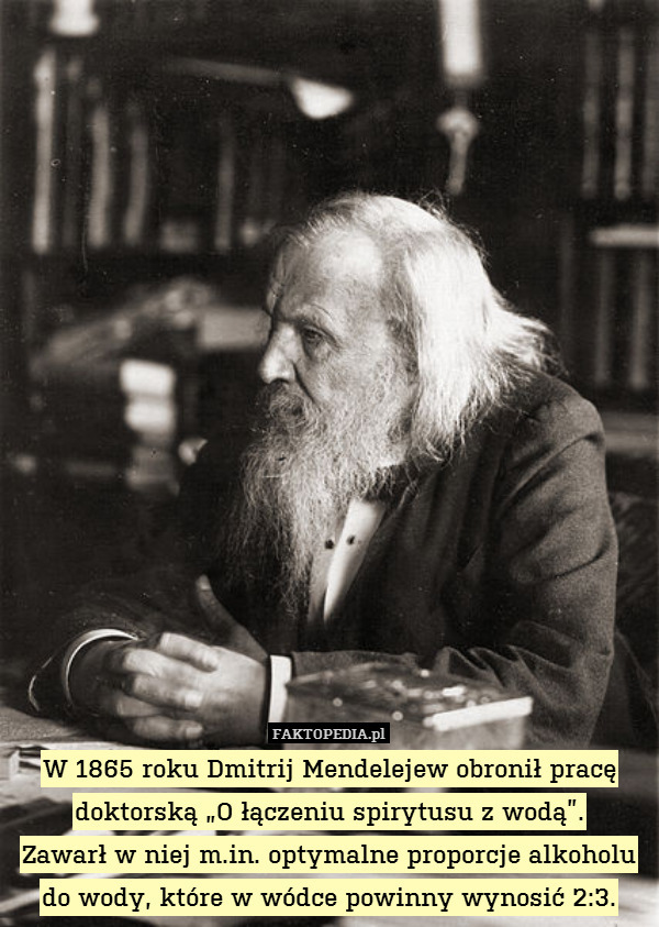 W 1865 roku Dmitrij Mendelejew obronił pracę doktorską „O łączeniu spirytusu z wodą”.
Zawarł w niej m.in. optymalne proporcje alkoholu do wody, które w wódce powinny wynosić 2:3. 