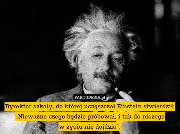 Dyrektor szkoły, do której uczęszczał Einstein stwierdził:
„Nieważne czego będzie próbował, i tak do niczego
w życiu nie dojdzie”. 