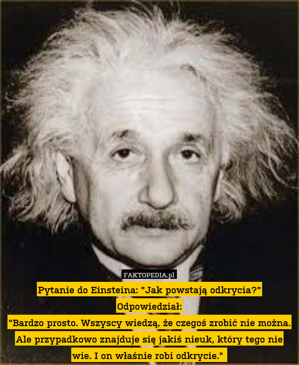 Pytanie do Einsteina: "Jak powstają odkrycia?"
Odpowiedział:
"Bardzo prosto. Wszyscy wiedzą, że czegoś zrobić nie można. Ale przypadkowo znajduje się jakiś nieuk, który tego nie wie. I on właśnie robi odkrycie." 
