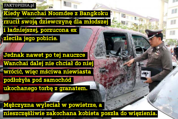 Kiedy Wanchai Noomdee z Bangkoku 
rzucił swoją dziewczynę dla młodszej 
i ładniejszej, porzucona ex 
zleciła jego pobicie. 

Jednak nawet po tej nauczce 
Wanchai dalej nie chciał do niej
 wrócić, więc mściwa niewiasta 
podłożyła pod samochód 
ukochanego torbę z granatem. 

Mężczyzna wyleciał w powietrze, a 
nieszczęśliwie zakochana kobieta poszła do więzienia. 
