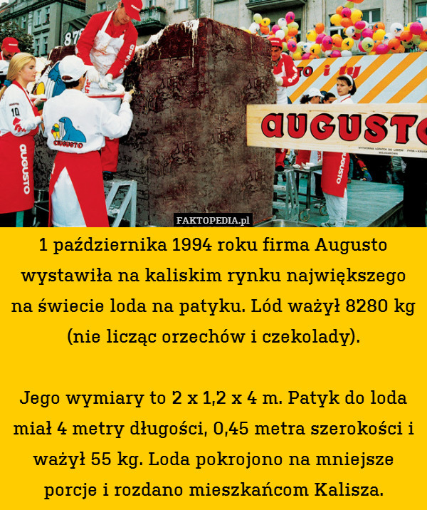 1 października 1994 roku firma Augusto wystawiła na kaliskim rynku największego na świecie loda na patyku. Lód ważył 8280 kg (nie licząc orzechów i czekolady).

Jego wymiary to 2 x 1,2 x 4 m. Patyk do loda miał 4 metry długości, 0,45 metra szerokości i ważył 55 kg. Loda pokrojono na mniejsze porcje i rozdano mieszkańcom Kalisza. 