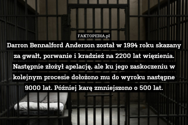 Darron Bennalford Anderson został w 1994 roku skazany za gwałt, porwanie i kradzież na 2200 lat więzienia. Następnie złożył apelację, ale ku jego zaskoczeniu w kolejnym procesie dołożono mu do wyroku następne
9000 lat. Później karę zmniejszono o 500 lat. 
