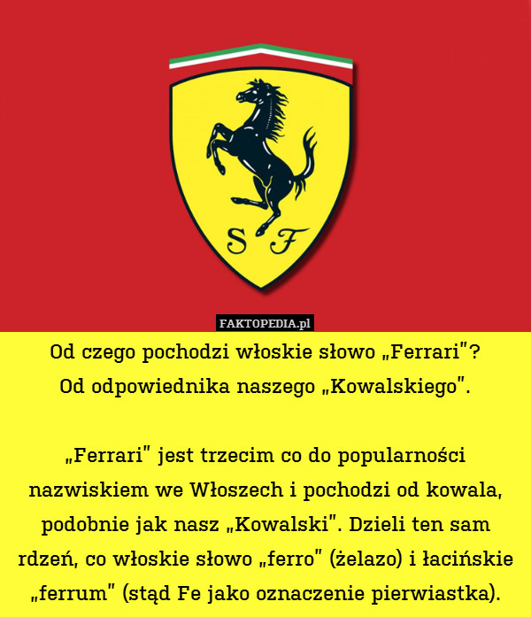 Od czego pochodzi włoskie słowo „Ferrari”?
Od odpowiednika naszego „Kowalskiego”.

„Ferrari” jest trzecim co do popularności nazwiskiem we Włoszech i pochodzi od kowala, podobnie jak nasz „Kowalski”. Dzieli ten sam rdzeń, co włoskie słowo „ferro” (żelazo) i łacińskie „ferrum” (stąd Fe jako oznaczenie pierwiastka). 