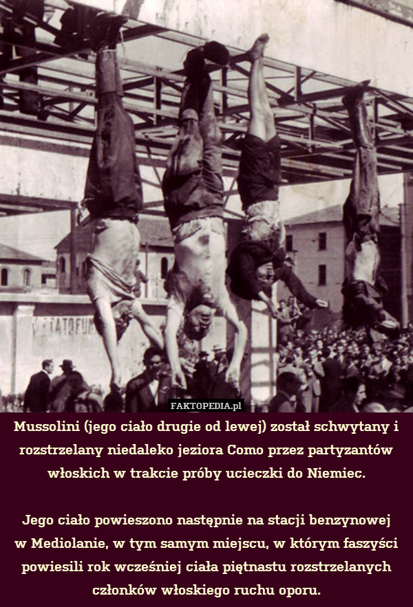 Mussolini (jego ciało drugie od lewej) został schwytany i rozstrzelany niedaleko jeziora Como przez partyzantów włoskich w trakcie próby ucieczki do Niemiec.

Jego ciało powieszono następnie na stacji benzynowej
w Mediolanie, w tym samym miejscu, w którym faszyści powiesili rok wcześniej ciała piętnastu rozstrzelanych członków włoskiego ruchu oporu. 