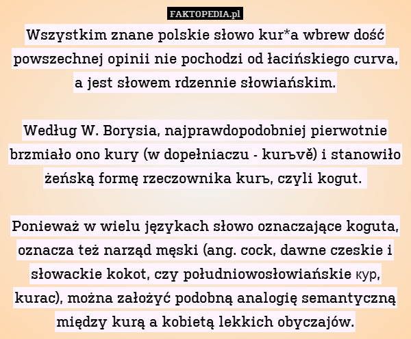 Wszystkim znane polskie słowo kur*a wbrew dość powszechnej opinii nie pochodzi od łacińskiego curva, a jest słowem rdzennie słowiańskim.

Według W. Borysia, najprawdopodobniej pierwotnie brzmiało ono kury (w dopełniaczu - kurъvě) i stanowiło żeńską formę rzeczownika kurъ, czyli kogut. 

Ponieważ w wielu językach słowo oznaczające koguta, oznacza też narząd męski (ang. cock, dawne czeskie i słowackie kokot, czy południowosłowiańskie кур, kurac), można założyć podobną analogię semantyczną między kurą a kobietą lekkich obyczajów. 