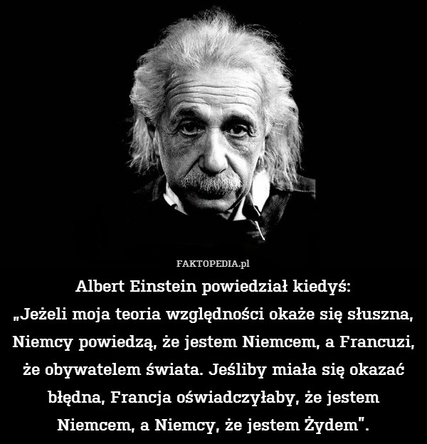 Albert Einstein powiedział kiedyś:
„Jeżeli moja teoria względności okaże się słuszna, Niemcy powiedzą, że jestem Niemcem, a Francuzi, że obywatelem świata. Jeśliby miała się okazać błędna, Francja oświadczyłaby, że jestem Niemcem, a Niemcy, że jestem Żydem”. 
