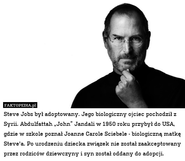 Steve Jobs był adoptowany. Jego biologiczny ojciec pochodził z Syrii. Abdulfattah „John” Jandali w 1950 roku przybył do USA, gdzie w szkole poznał Joanne Carole Sciebele - biologiczną matkę Steve&apos;a. Po urodzeniu dziecka związek nie został zaakceptowany przez rodziców dziewczyny i syn został oddany do adopcji. 