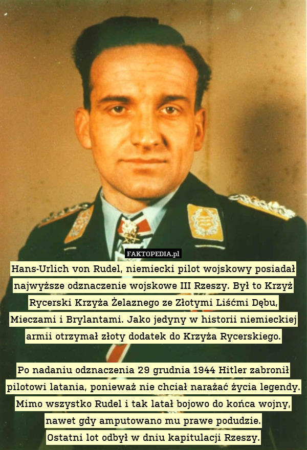 Hans-Urlich von Rudel, niemiecki pilot wojskowy posiadał najwyższe odznaczenie wojskowe III Rzeszy. Był to Krzyż Rycerski Krzyża Żelaznego ze Złotymi Liśćmi Dębu, Mieczami i Brylantami. Jako jedyny w historii niemieckiej armii otrzymał złoty dodatek do Krzyża Rycerskiego.

Po nadaniu odznaczenia 29 grudnia 1944 Hitler zabronił pilotowi latania, ponieważ nie chciał narażać życia legendy. Mimo wszystko Rudel i tak latał bojowo do końca wojny, nawet gdy amputowano mu prawe podudzie.
Ostatni lot odbył w dniu kapitulacji Rzeszy. 