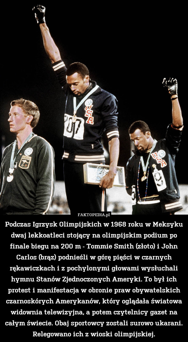Podczas Igrzysk Olimpijskich w 1968 roku w Meksyku dwaj lekkoatleci stojący na olimpijskim podium po finale biegu na 200 m - Tommie Smith (złoto) i John Carlos (brąz) podnieśli w górę pięści w czarnych rękawiczkach i z pochylonymi głowami wysłuchali hymnu Stanów Zjednoczonych Ameryki. To był ich protest i manifestacja w obronie praw obywatelskich czarnoskórych Amerykanów, który oglądała światowa widownia telewizyjna, a potem czytelnicy gazet na całym świecie. Obaj sportowcy zostali surowo ukarani. Relegowano ich z wioski olimpijskiej. 