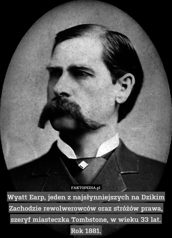 Wyatt Earp, jeden z najsłynniejszych na Dzikim Zachodzie rewolwerowców oraz stróżów prawa, szeryf miasteczka Tombstone, w wieku 33 lat.
Rok 1881. 