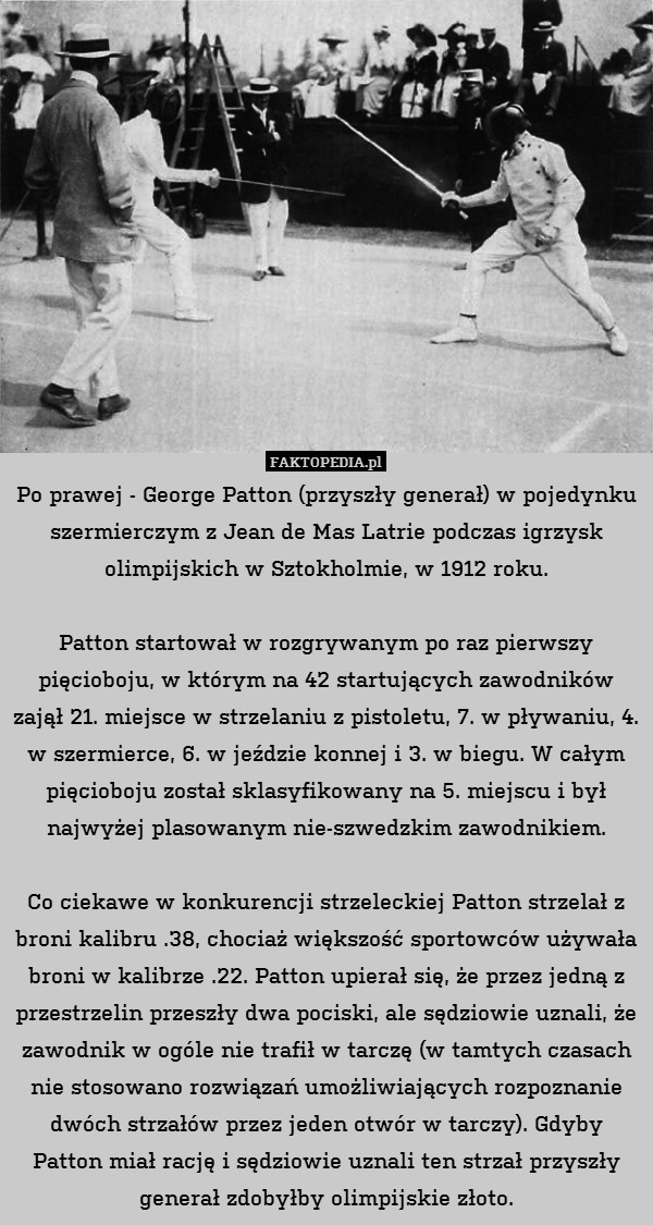 Po prawej - George Patton (przyszły generał) w pojedynku szermierczym z Jean de Mas Latrie podczas igrzysk olimpijskich w Sztokholmie, w 1912 roku.

Patton startował w rozgrywanym po raz pierwszy pięcioboju, w którym na 42 startujących zawodników zajął 21. miejsce w strzelaniu z pistoletu, 7. w pływaniu, 4. w szermierce, 6. w jeździe konnej i 3. w biegu. W całym pięcioboju został sklasyfikowany na 5. miejscu i był najwyżej plasowanym nie-szwedzkim zawodnikiem.

Co ciekawe w konkurencji strzeleckiej Patton strzelał z broni kalibru .38, chociaż większość sportowców używała broni w kalibrze .22. Patton upierał się, że przez jedną z przestrzelin przeszły dwa pociski, ale sędziowie uznali, że zawodnik w ogóle nie trafił w tarczę (w tamtych czasach nie stosowano rozwiązań umożliwiających rozpoznanie dwóch strzałów przez jeden otwór w tarczy). Gdyby Patton miał rację i sędziowie uznali ten strzał przyszły generał zdobyłby olimpijskie złoto. 