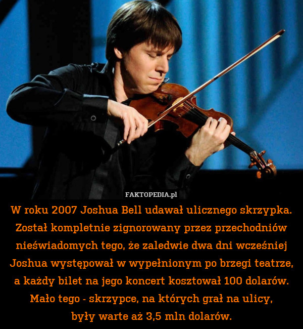 W roku 2007 Joshua Bell udawał ulicznego skrzypka. Został kompletnie zignorowany przez przechodniów nieświadomych tego, że zaledwie dwa dni wcześniej Joshua występował w wypełnionym po brzegi teatrze, a każdy bilet na jego koncert kosztował 100 dolarów. Mało tego - skrzypce, na których grał na ulicy,
były warte aż 3,5 mln dolarów. 
