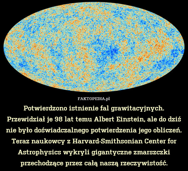 Potwierdzono istnienie fal grawitacyjnych.
Przewidział je 98 lat temu Albert Einstein, ale do dziś nie było doświadczalnego potwierdzenia jego obliczeń. Teraz naukowcy z Harvard-Smithsonian Center for Astrophysics wykryli gigantyczne zmarszczki przechodzące przez całą naszą rzeczywistość. 