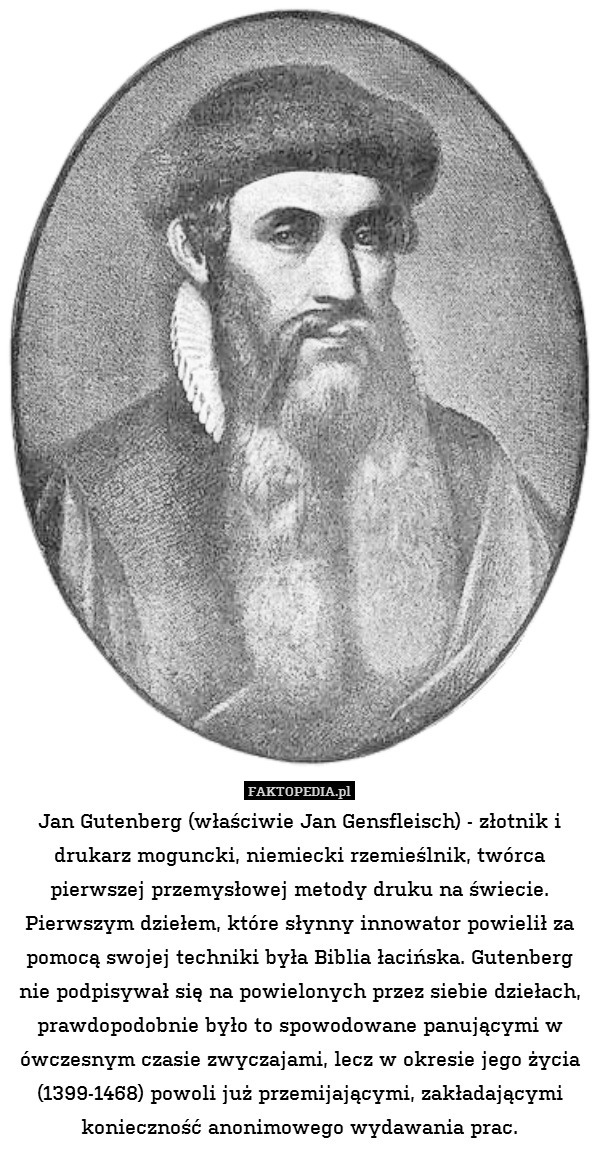 Jan Gutenberg (właściwie Jan Gensfleisch) - złotnik i drukarz moguncki, niemiecki rzemieślnik, twórca pierwszej przemysłowej metody druku na świecie. Pierwszym dziełem, które słynny innowator powielił za pomocą swojej techniki była Biblia łacińska. Gutenberg nie podpisywał się na powielonych przez siebie dziełach, prawdopodobnie było to spowodowane panującymi w ówczesnym czasie zwyczajami, lecz w okresie jego życia (1399-1468) powoli już przemijającymi, zakładającymi konieczność anonimowego wydawania prac. 