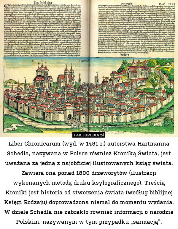 Liber Chronicarum (wyd. w 1491 r.) autorstwa Hartmanna Schedla, nazywana w Polsce również Kroniką Świata, jest uważana za jedną z najobficiej ilustrowanych ksiąg świata. Zawiera ona ponad 1800 drzeworytów (ilustracji wykonanych metodą druku ksylograficznego). Treścią Kroniki jest historia od stworzenia świata (według biblijnej Księgi Rodzaju) doprowadzona niemal do momentu wydania. W dziele Schedla nie zabrakło również informacji o narodzie Polskim, nazywanym w tym przypadku „sarmacją”. 