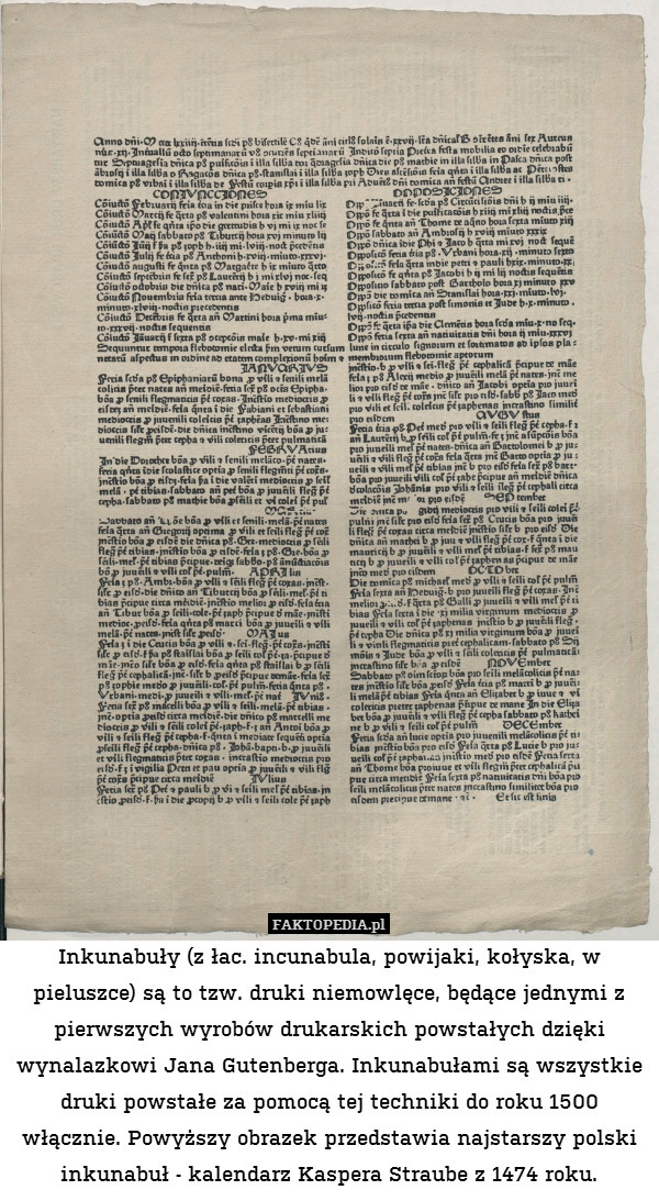 Inkunabuły (z łac. incunabula, powijaki, kołyska, w pieluszce) są to tzw. druki niemowlęce, będące jednymi z pierwszych wyrobów drukarskich powstałych dzięki wynalazkowi Jana Gutenberga. Inkunabułami są wszystkie druki powstałe za pomocą tej techniki do roku 1500 włącznie. Powyższy obrazek przedstawia najstarszy polski inkunabuł - kalendarz Kaspera Straube z 1474 roku. 