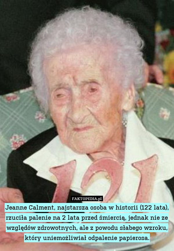 Jeanne Calment, najstarsza osoba w historii (122 lata), rzuciła palenie na 2 lata przed śmiercią, jednak nie ze względów zdrowotnych, ale z powodu słabego wzroku, który uniemożliwiał odpalenie papierosa. 
