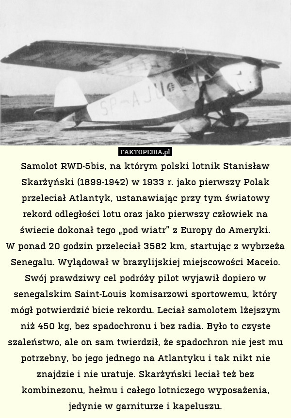 Samolot RWD-5bis, na którym polski lotnik Stanisław Skarżyński (1899-1942) w 1933 r. jako pierwszy Polak przeleciał Atlantyk, ustanawiając przy tym światowy rekord odległości lotu oraz jako pierwszy człowiek na świecie dokonał tego „pod wiatr” z Europy do Ameryki.
W ponad 20 godzin przeleciał 3582 km, startując z wybrzeża Senegalu. Wylądował w brazylijskiej miejscowości Maceio. Swój prawdziwy cel podróży pilot wyjawił dopiero w senegalskim Saint-Louis komisarzowi sportowemu, który mógł potwierdzić bicie rekordu. Leciał samolotem lżejszym niż 450 kg, bez spadochronu i bez radia. Było to czyste szaleństwo, ale on sam twierdził, że spadochron nie jest mu potrzebny, bo jego jednego na Atlantyku i tak nikt nie znajdzie i nie uratuje. Skarżyński leciał też bez kombinezonu, hełmu i całego lotniczego wyposażenia, jedynie w garniturze i kapeluszu. 