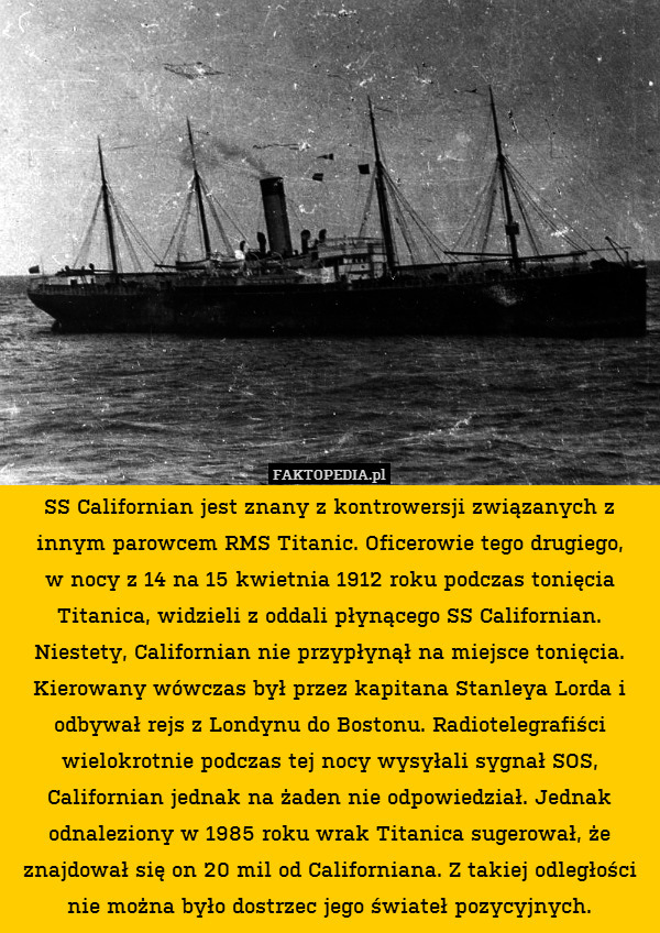 SS Californian jest znany z kontrowersji związanych z innym parowcem RMS Titanic. Oficerowie tego drugiego,
w nocy z 14 na 15 kwietnia 1912 roku podczas tonięcia Titanica, widzieli z oddali płynącego SS Californian. Niestety, Californian nie przypłynął na miejsce tonięcia. Kierowany wówczas był przez kapitana Stanleya Lorda i odbywał rejs z Londynu do Bostonu. Radiotelegrafiści wielokrotnie podczas tej nocy wysyłali sygnał SOS, Californian jednak na żaden nie odpowiedział. Jednak odnaleziony w 1985 roku wrak Titanica sugerował, że znajdował się on 20 mil od Californiana. Z takiej odległości nie można było dostrzec jego świateł pozycyjnych. 