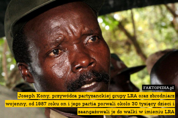 Joseph Kony, przywódca partyzanckiej grupy LRA oraz zbrodniarz wojenny, od 1987 roku on i jego partia porwali około 30 tysięcy dzieci i zaangażowali je do walki w imieniu LRA 