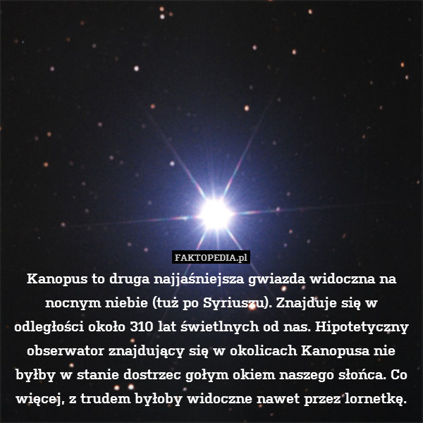 Kanopus to druga najjaśniejsza gwiazda widoczna na nocnym niebie (tuż po Syriuszu). Znajduje się w odległości około 310 lat świetlnych od nas. Hipotetyczny obserwator znajdujący się w okolicach Kanopusa nie byłby w stanie dostrzec gołym okiem naszego słońca. Co więcej, z trudem byłoby widoczne nawet przez lornetkę. 
