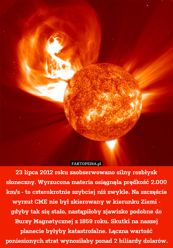 23 lipca 2012 roku zaobserwowano silny rozbłysk słoneczny. Wyrzucona materia osiągnęła prędkość 2.000 km/s - to czterokrotnie szybciej niż zwykle. Na szczęście wyrzut CME nie był skierowany w kierunku Ziemi - gdyby tak się stało, nastąpiłoby zjawisko podobne do Burzy Magnetycznej z 1859 roku. Skutki na naszej planecie byłyby katastrofalne. Łączna wartość poniesionych strat wynosiłaby ponad 2 biliardy dolarów. 