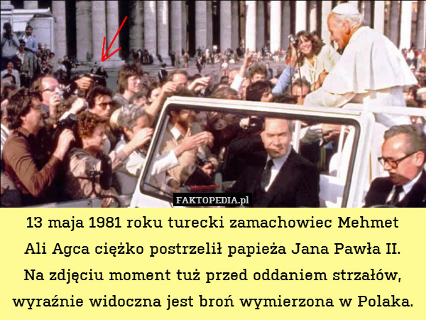 13 maja 1981 roku turecki zamachowiec Mehmet
Ali Agca ciężko postrzelił papieża Jana Pawła II.
Na zdjęciu moment tuż przed oddaniem strzałów, wyraźnie widoczna jest broń wymierzona w Polaka. 