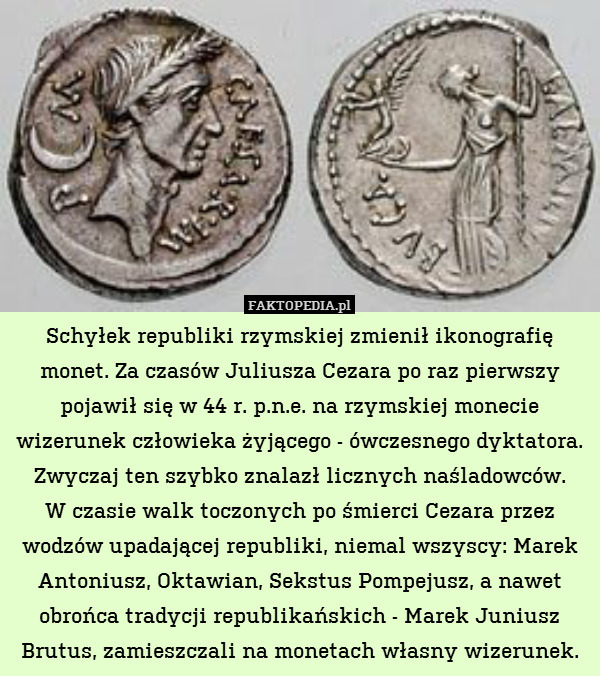Schyłek republiki rzymskiej zmienił ikonografię monet. Za czasów Juliusza Cezara po raz pierwszy pojawił się w 44 r. p.n.e. na rzymskiej monecie wizerunek człowieka żyjącego - ówczesnego dyktatora. Zwyczaj ten szybko znalazł licznych naśladowców.
W czasie walk toczonych po śmierci Cezara przez wodzów upadającej republiki, niemal wszyscy: Marek Antoniusz, Oktawian, Sekstus Pompejusz, a nawet obrońca tradycji republikańskich - Marek Juniusz Brutus, zamieszczali na monetach własny wizerunek. 