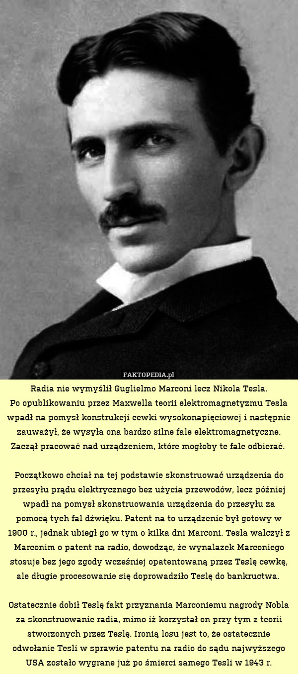 Radia nie wymyślił Guglielmo Marconi lecz Nikola Tesla.
Po opublikowaniu przez Maxwella teorii elektromagnetyzmu Tesla wpadł na pomysł konstrukcji cewki wysokonapięciowej i następnie zauważył, że wysyła ona bardzo silne fale elektromagnetyczne. Zaczął pracować nad urządzeniem, które mogłoby te fale odbierać. 

Początkowo chciał na tej podstawie skonstruować urządzenia do przesyłu prądu elektrycznego bez użycia przewodów, lecz później wpadł na pomysł skonstruowania urządzenia do przesyłu za pomocą tych fal dźwięku. Patent na to urządzenie był gotowy w 1900 r., jednak ubiegł go w tym o kilka dni Marconi. Tesla walczył z Marconim o patent na radio, dowodząc, że wynalazek Marconiego stosuje bez jego zgody wcześniej opatentowaną przez Teslę cewkę, ale długie procesowanie się doprowadziło Teslę do bankructwa. 

Ostatecznie dobił Teslę fakt przyznania Marconiemu nagrody Nobla za skonstruowanie radia, mimo iż korzystał on przy tym z teorii stworzonych przez Teslę. Ironią losu jest to, że ostatecznie odwołanie Tesli w sprawie patentu na radio do sądu najwyższego USA zostało wygrane już po śmierci samego Tesli w 1943 r. 