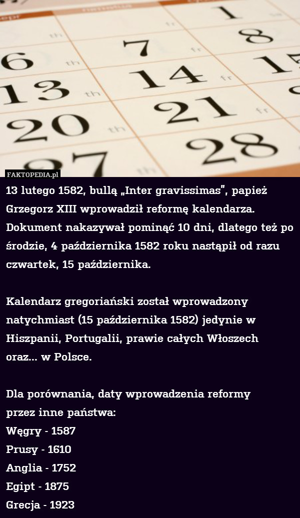13 lutego 1582, bullą „Inter gravissimas”, papież Grzegorz XIII wprowadził reformę kalendarza.  Dokument nakazywał pominąć 10 dni, dlatego też po środzie, 4 października 1582 roku nastąpił od razu czwartek, 15 października. 

Kalendarz gregoriański został wprowadzony natychmiast (15 października 1582) jedynie w Hiszpanii, Portugalii, prawie całych Włoszech
oraz... w Polsce.

Dla porównania, daty wprowadzenia reformy
przez inne państwa:
Węgry - 1587
Prusy - 1610
Anglia - 1752
Egipt - 1875
Grecja - 1923 
