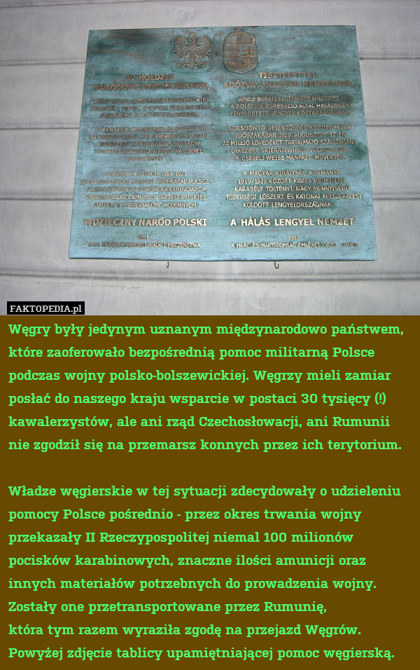 Węgry były jedynym uznanym międzynarodowo państwem, które zaoferowało bezpośrednią pomoc militarną Polsce podczas wojny polsko-bolszewickiej. Węgrzy mieli zamiar posłać do naszego kraju wsparcie w postaci 30 tysięcy (!) kawalerzystów, ale ani rząd Czechosłowacji, ani Rumunii nie zgodził się na przemarsz konnych przez ich terytorium.

Władze węgierskie w tej sytuacji zdecydowały o udzieleniu pomocy Polsce pośrednio - przez okres trwania wojny przekazały II Rzeczypospolitej niemal 100 milionów pocisków karabinowych, znaczne ilości amunicji oraz innych materiałów potrzebnych do prowadzenia wojny.
Zostały one przetransportowane przez Rumunię,
która tym razem wyraziła zgodę na przejazd Węgrów.
Powyżej zdjęcie tablicy upamiętniającej pomoc węgierską. 