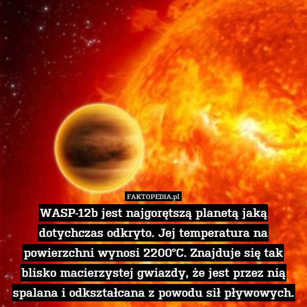 WASP-12b jest najgorętszą planetą jaką dotychczas odkryto. Jej temperatura na powierzchni wynosi 2200°C. Znajduje się tak blisko macierzystej gwiazdy, że jest przez nią spalana i odkształcana z powodu sił pływowych. 