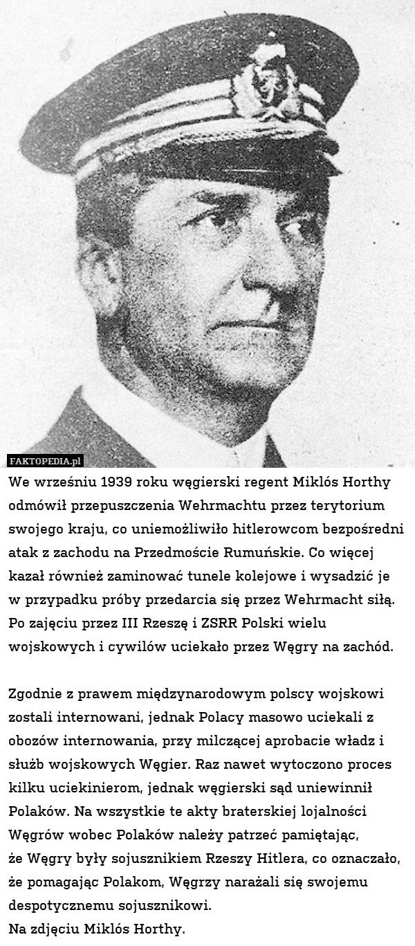 We wrześniu 1939 roku węgierski regent Miklós Horthy odmówił przepuszczenia Wehrmachtu przez terytorium swojego kraju, co uniemożliwiło hitlerowcom bezpośredni atak z zachodu na Przedmoście Rumuńskie. Co więcej kazał również zaminować tunele kolejowe i wysadzić je
w przypadku próby przedarcia się przez Wehrmacht siłą.
Po zajęciu przez III Rzeszę i ZSRR Polski wielu wojskowych i cywilów uciekało przez Węgry na zachód. 

Zgodnie z prawem międzynarodowym polscy wojskowi zostali internowani, jednak Polacy masowo uciekali z obozów internowania, przy milczącej aprobacie władz i służb wojskowych Węgier. Raz nawet wytoczono proces kilku uciekinierom, jednak węgierski sąd uniewinnił Polaków. Na wszystkie te akty braterskiej lojalności Węgrów wobec Polaków należy patrzeć pamiętając,
że Węgry były sojusznikiem Rzeszy Hitlera, co oznaczało, że pomagając Polakom, Węgrzy narażali się swojemu despotycznemu sojusznikowi.
Na zdjęciu Miklós Horthy. 