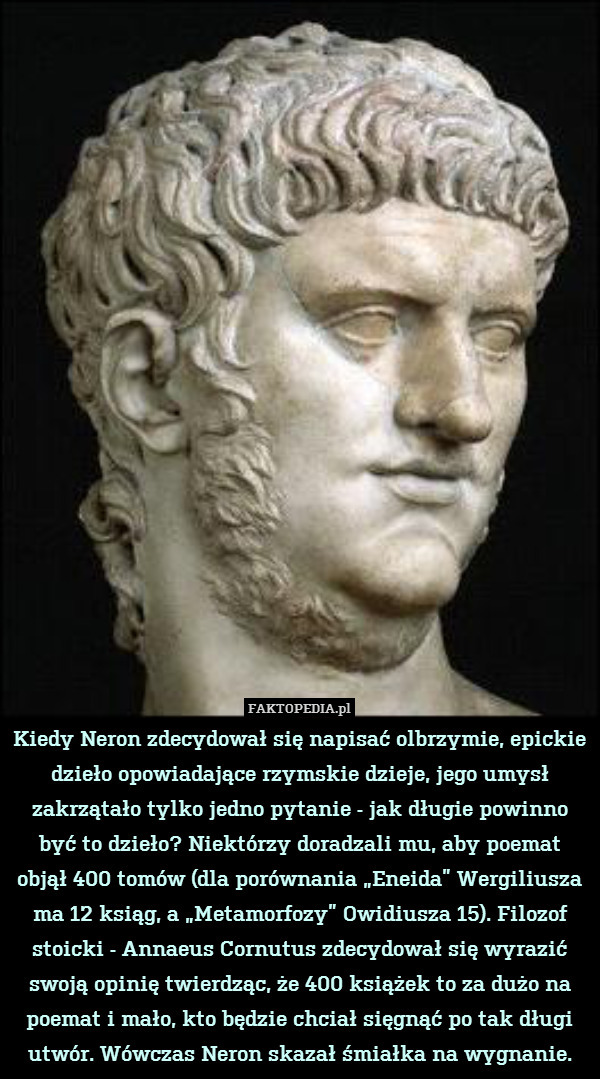 Kiedy Neron zdecydował się napisać olbrzymie, epickie dzieło opowiadające rzymskie dzieje, jego umysł zakrzątało tylko jedno pytanie - jak długie powinno być to dzieło? Niektórzy doradzali mu, aby poemat objął 400 tomów (dla porównania „Eneida” Wergiliusza ma 12 ksiąg, a „Metamorfozy” Owidiusza 15). Filozof stoicki - Annaeus Cornutus zdecydował się wyrazić swoją opinię twierdząc, że 400 książek to za dużo na poemat i mało, kto będzie chciał sięgnąć po tak długi utwór. Wówczas Neron skazał śmiałka na wygnanie. 