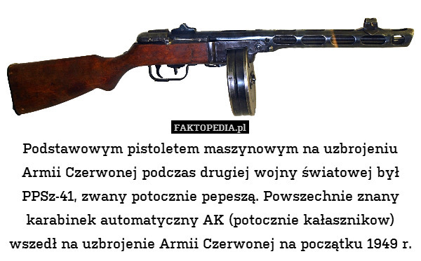 Podstawowym pistoletem maszynowym na uzbrojeniu Armii Czerwonej podczas drugiej wojny światowej był PPSz-41, zwany potocznie pepeszą. Powszechnie znany karabinek automatyczny AK (potocznie kałasznikow) wszedł na uzbrojenie Armii Czerwonej na początku 1949 r. 